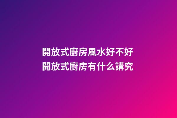 開放式廚房風水好不好 開放式廚房有什么講究